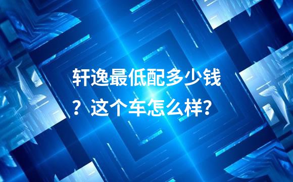 轩逸最低配多少钱？这个车怎么样？