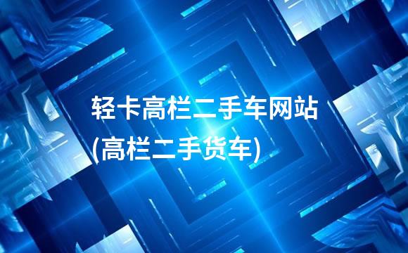 轻卡高栏二手车网站(高栏二手货车)
