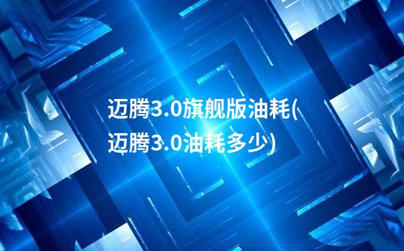 迈腾3.0旗舰版油耗(迈腾3.0油耗多少)