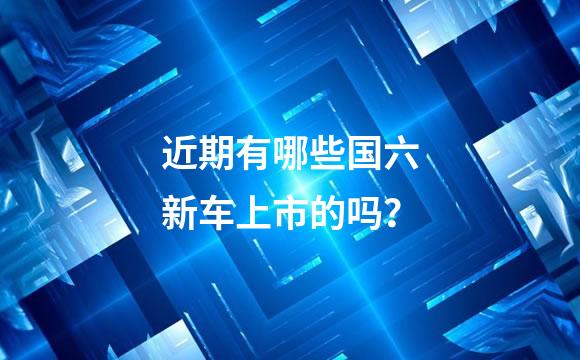 近期有哪些国六新车上市的吗？