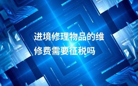 进境修理物品的维修费需要征税吗