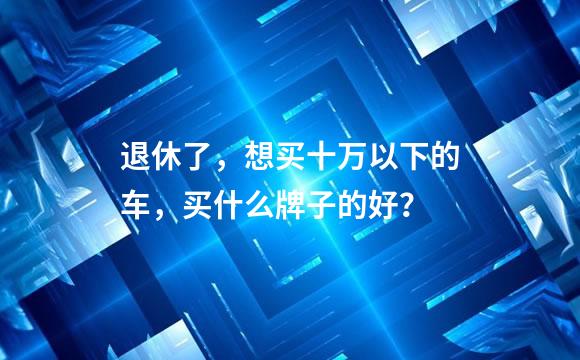退休了，想买十万以下的车，买什么牌子的好？