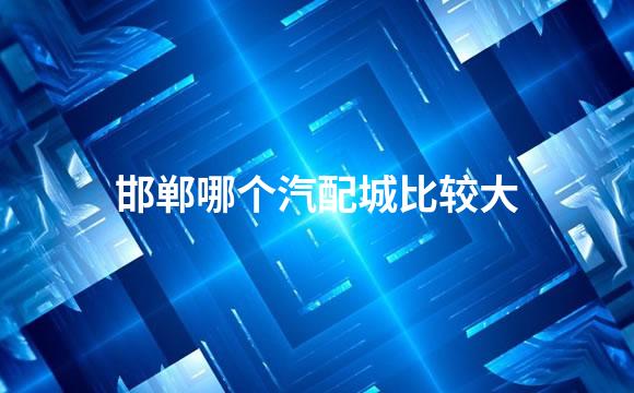 邯郸哪个汽配城比较大