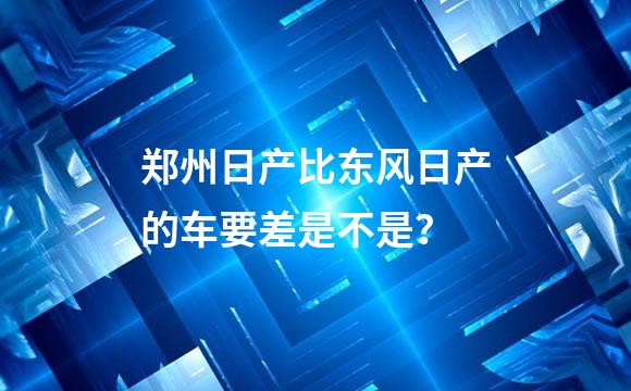 郑州日产比东风日产的车要差是不是？