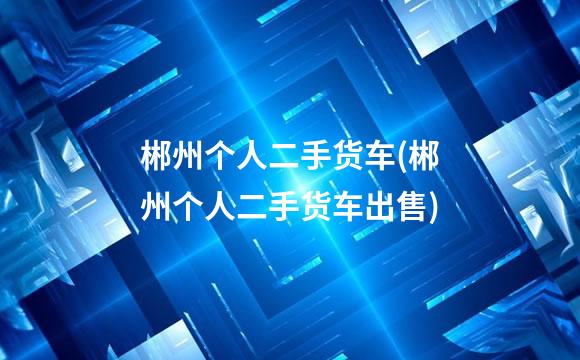 郴州个人二手货车(郴州个人二手货车出售)