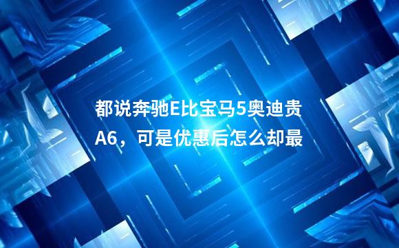 都说奔驰E比宝马5奥迪贵A6，可是优惠后怎么却最