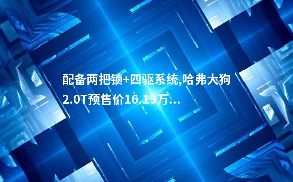 配备两把锁+四驱系统,哈弗大狗2.0T预售价16.19万元
