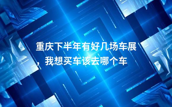 重庆下半年有好几场车展，我想买车该去哪个车