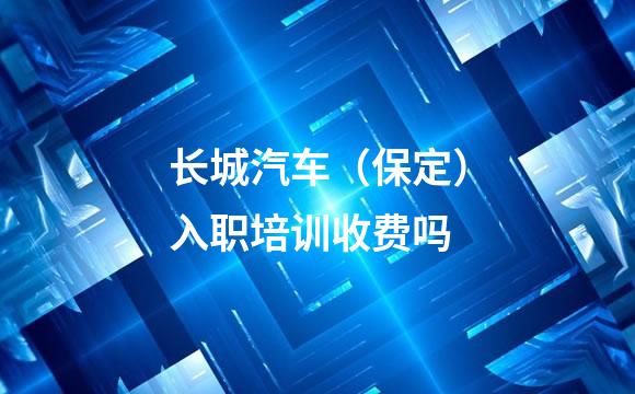 长城汽车（保定）入职培训收费吗