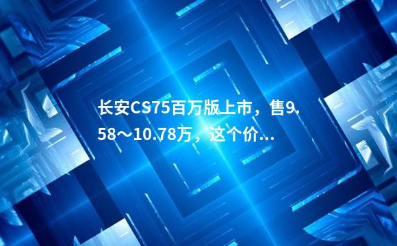 长安CS75百万版上市，售9.58～10.78万，这个价格表
