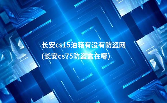 长安cs15油箱有没有防盗网(长安cs75防盗盒在哪)