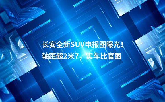 长安全新SUV申报图曝光！轴距超2米7，实车比官图