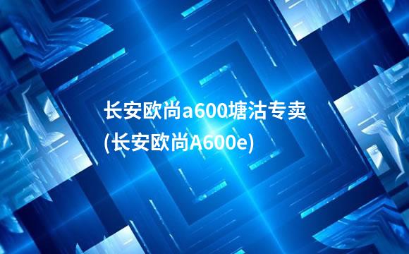 长安欧尚a600塘沽专卖(长安欧尚A600e)