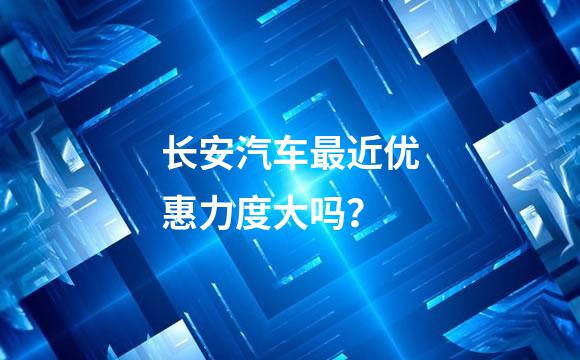 长安汽车最近优惠力度大吗？