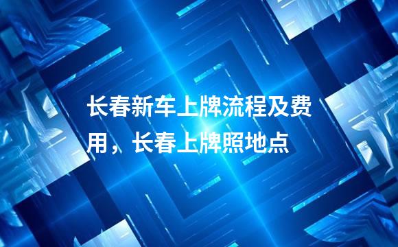 长春新车上牌流程及费用，长春上牌照地点