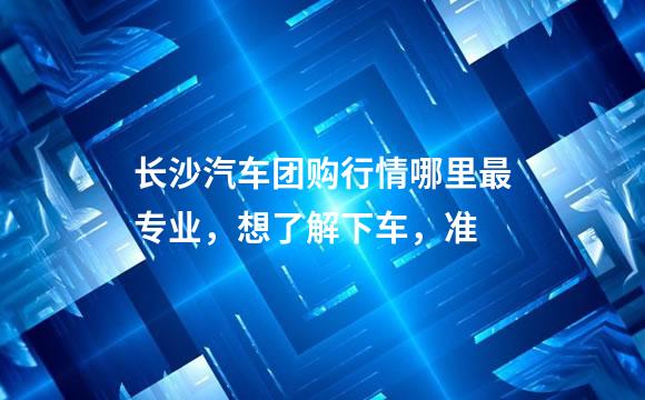 长沙汽车团购行情哪里最专业，想了解下车，准