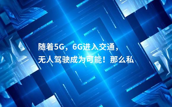 随着5G，6G进入交通，无人驾驶成为可能！那么私