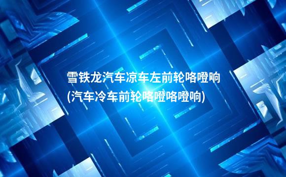 雪铁龙汽车凉车左前轮咯噔响(汽车冷车前轮咯噔咯噔响)
