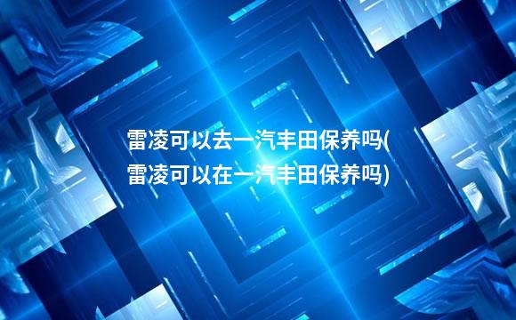 雷凌可以去一汽丰田保养吗(雷凌可以在一汽丰田保养吗)