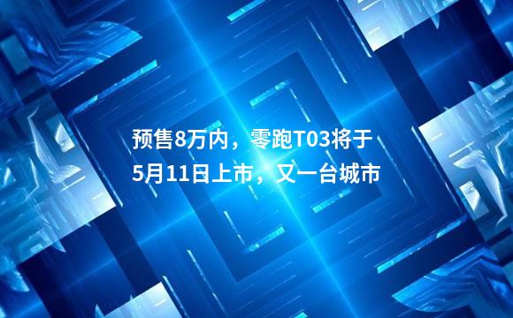 预售8万内，零跑T03将于5月11日上市，又一台城市