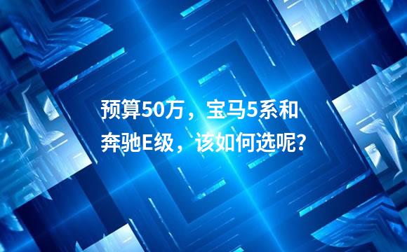 预算50万，宝马5系和奔驰E级，该如何选呢？