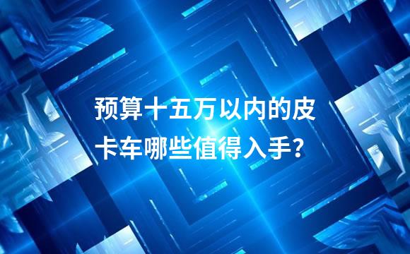 预算十五万以内的皮卡车哪些值得入手？