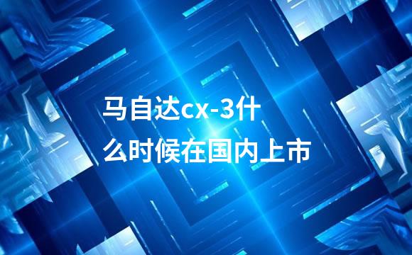 马自达cx-3什么时候在国内上市