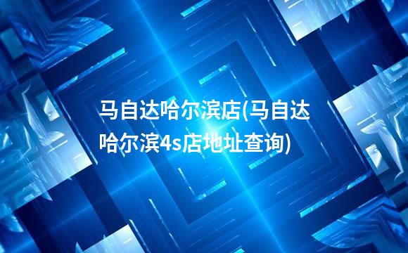 马自达哈尔滨店(马自达哈尔滨4s店地址查询)