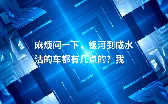 麻烦问一下，银河到咸水沽的车都有几点的？我